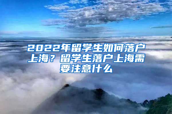 2022年留学生如何落户上海？留学生落户上海需要注意什么