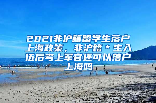 2021非沪籍留学生落户上海政策，非沪籍＊生入伍后考上军官还可以落户上海吗