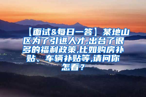 【面试&每日一答】某地山区为了引进人才,出台了很多的福利政策,比如购房补贴、车辆补贴等,请问你怎看？