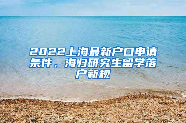 2022上海最新户口申请条件，海归研究生留学落户新规