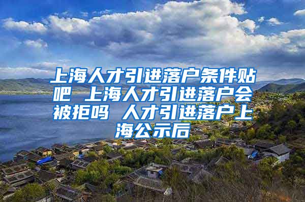 上海人才引进落户条件贴吧 上海人才引进落户会被拒吗 人才引进落户上海公示后