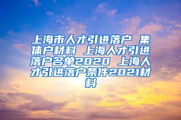 上海市人才引进落户 集体户材料 上海人才引进落户名单2020 上海人才引进落户条件2021材料