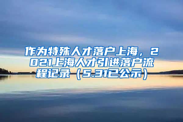 作为特殊人才落户上海，2021上海人才引进落户流程记录（5.31已公示）