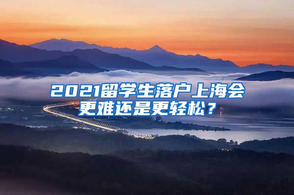 2021留学生落户上海会更难还是更轻松？