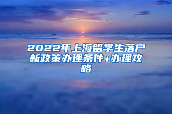 2022年上海留学生落户新政策办理条件+办理攻略