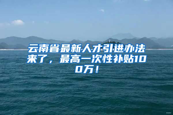 云南省最新人才引进办法来了，最高一次性补贴100万！