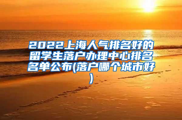 2022上海人气排名好的留学生落户办理中心排名名单公布(落户哪个城市好)