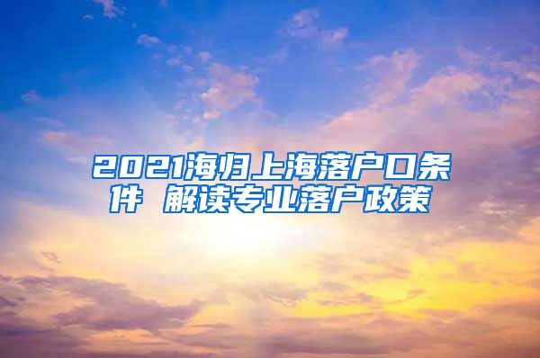 2021海归上海落户口条件 解读专业落户政策