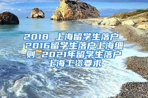 2018 上海留学生落户 2016留学生落户上海细则 2021年留学生落户上海工资要求