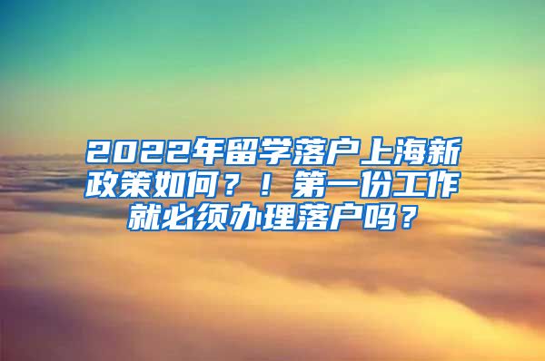 2022年留学落户上海新政策如何？！第一份工作就必须办理落户吗？