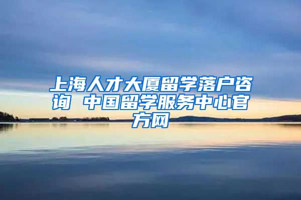 上海人才大厦留学落户咨询 中国留学服务中心官方网