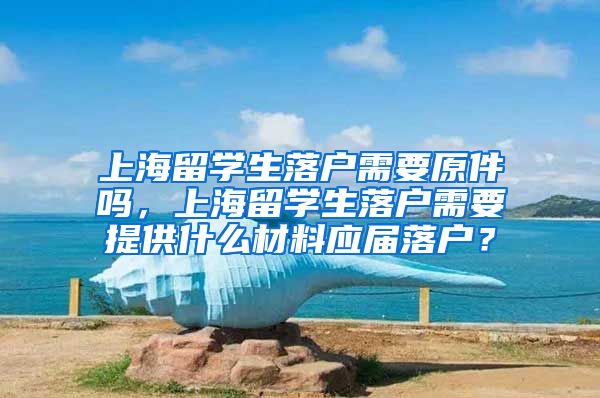 上海留学生落户需要原件吗，上海留学生落户需要提供什么材料应届落户？