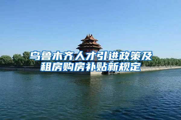 乌鲁木齐人才引进政策及租房购房补贴新规定