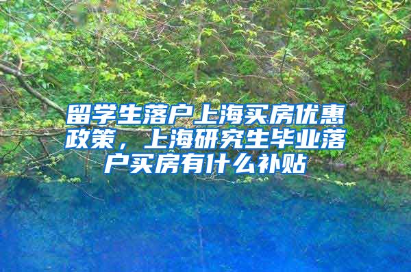 留学生落户上海买房优惠政策，上海研究生毕业落户买房有什么补贴