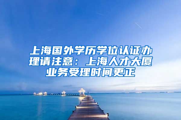 上海国外学历学位认证办理请注意：上海人才大厦业务受理时间更正