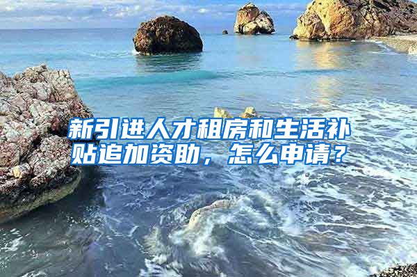 新引进人才租房和生活补贴追加资助，怎么申请？