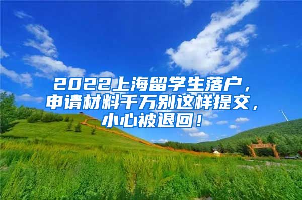 2022上海留学生落户，申请材料千万别这样提交，小心被退回！