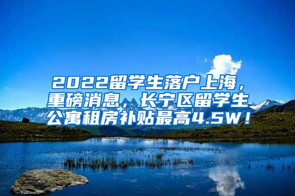 2022留学生落户上海，重磅消息，长宁区留学生公寓租房补贴最高4.5W！