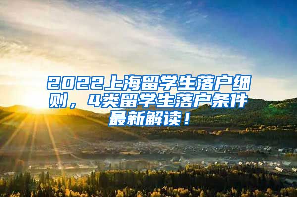 2022上海留学生落户细则，4类留学生落户条件最新解读！