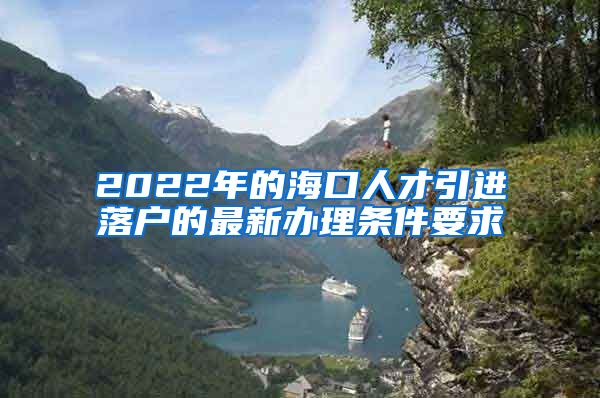 2022年的海口人才引进落户的最新办理条件要求