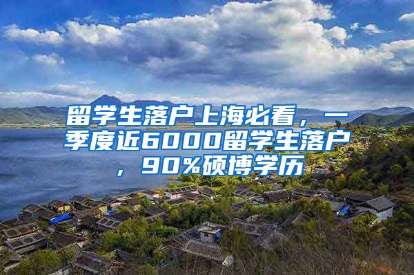 留学生落户上海必看，一季度近6000留学生落户，90%硕博学历