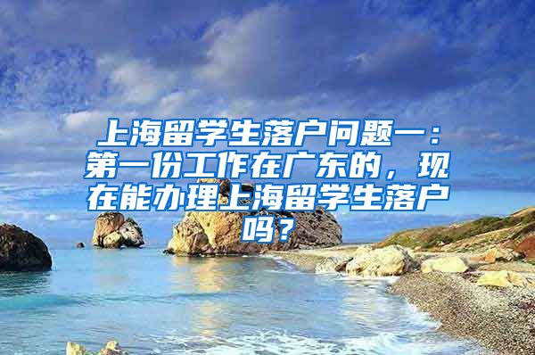 上海留学生落户问题一：第一份工作在广东的，现在能办理上海留学生落户吗？