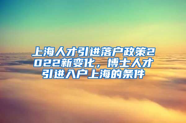 上海人才引进落户政策2022新变化，博士人才引进入户上海的条件