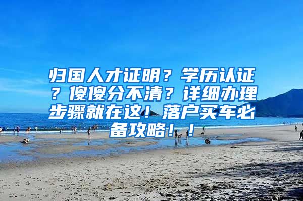 归国人才证明？学历认证？傻傻分不清？详细办理步骤就在这！落户买车必备攻略！！