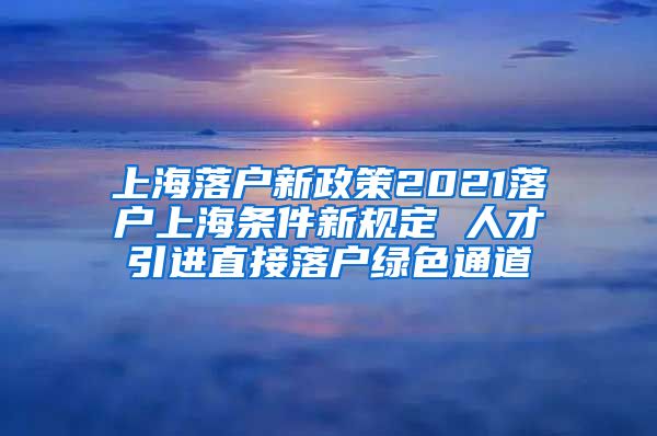 上海落户新政策2021落户上海条件新规定 人才引进直接落户绿色通道