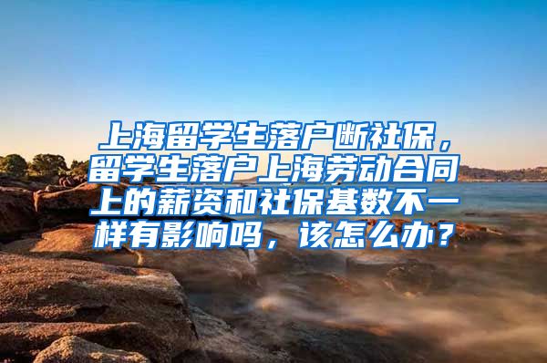 上海留学生落户断社保，留学生落户上海劳动合同上的薪资和社保基数不一样有影响吗，该怎么办？