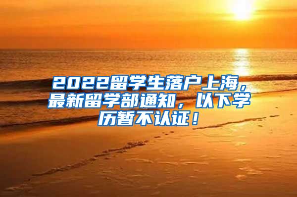 2022留学生落户上海，最新留学部通知，以下学历暂不认证！