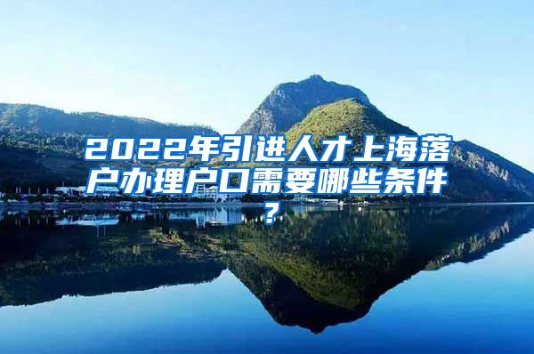 2022年引进人才上海落户办理户口需要哪些条件？