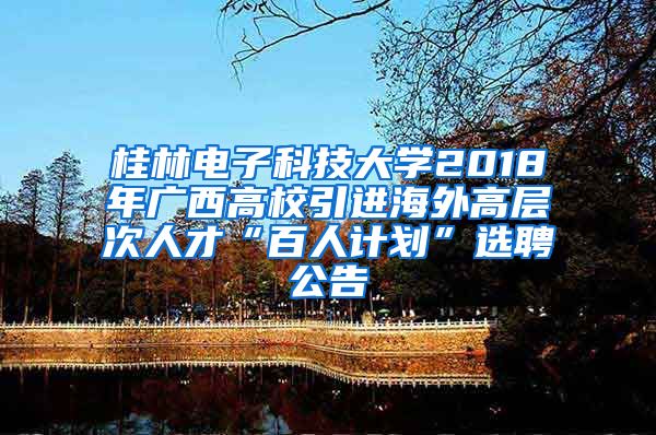 桂林电子科技大学2018年广西高校引进海外高层次人才“百人计划”选聘公告