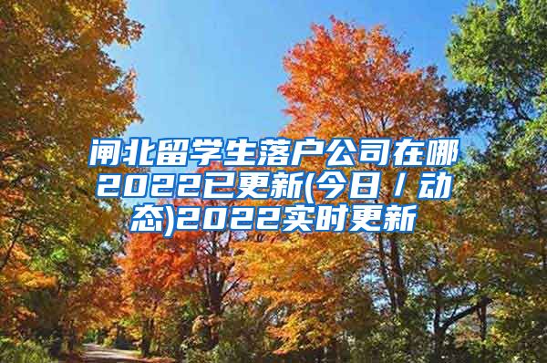 闸北留学生落户公司在哪2022已更新(今日／动态)2022实时更新