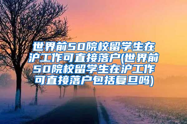 世界前50院校留学生在沪工作可直接落户(世界前50院校留学生在沪工作可直接落户包括复旦吗)