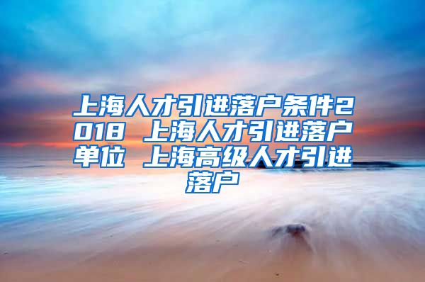 上海人才引进落户条件2018 上海人才引进落户单位 上海高级人才引进落户