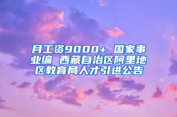 月工资9000+ 国家事业编 西藏自治区阿里地区教育局人才引进公告