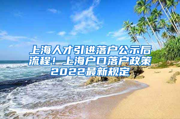 上海人才引进落户公示后流程！上海户口落户政策2022最新规定