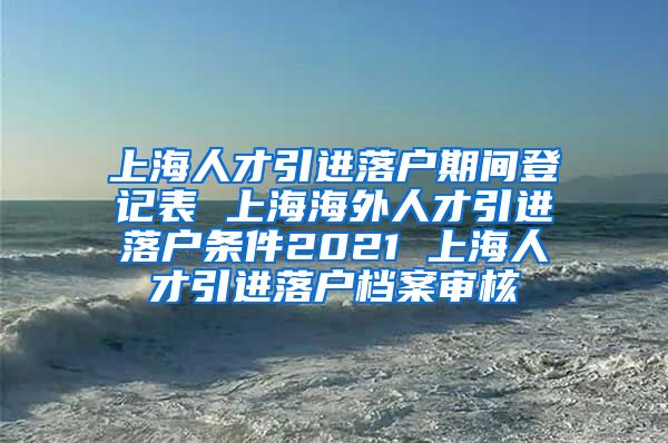 上海人才引进落户期间登记表 上海海外人才引进落户条件2021 上海人才引进落户档案审核