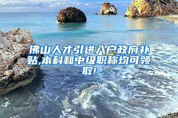 佛山人才引进入户政府补贴,本科和中级职称均可领取!