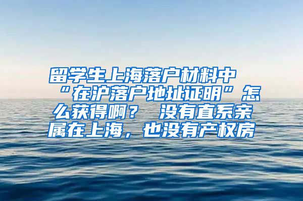 留学生上海落户材料中“在沪落户地址证明”怎么获得啊？ 没有直系亲属在上海，也没有产权房