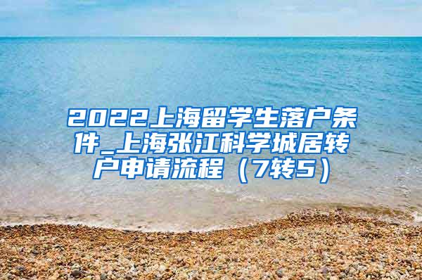 2022上海留学生落户条件_上海张江科学城居转户申请流程（7转5）