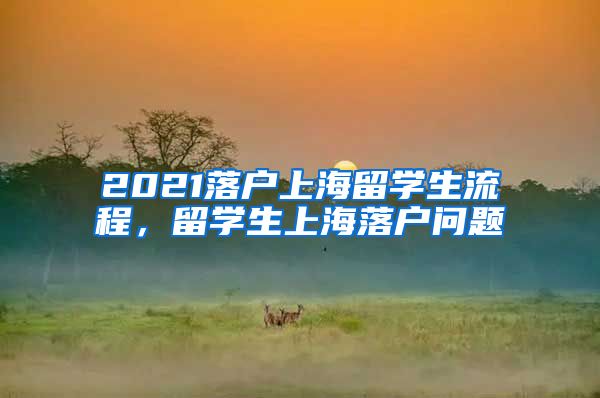 2021落户上海留学生流程，留学生上海落户问题