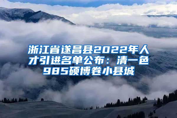 浙江省遂昌县2022年人才引进名单公布：清一色985硕博卷小县城