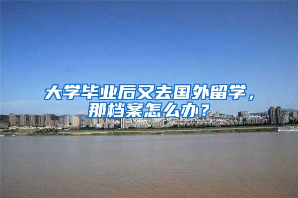 大学毕业后又去国外留学，那档案怎么办？