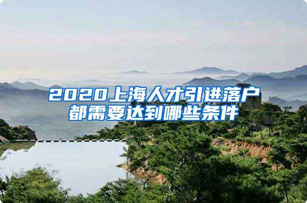 2020上海人才引进落户都需要达到哪些条件