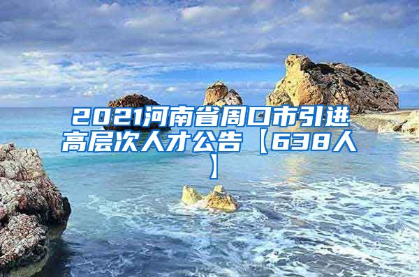 2021河南省周口市引进高层次人才公告【638人】