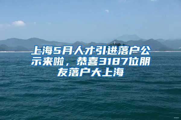 上海5月人才引进落户公示来啦，恭喜3187位朋友落户大上海