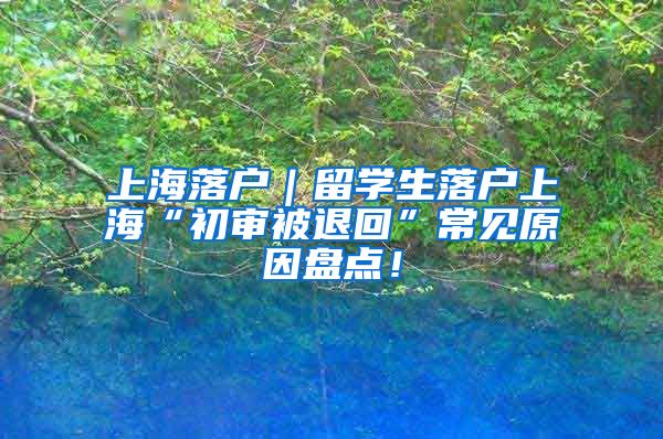 上海落户｜留学生落户上海“初审被退回”常见原因盘点！