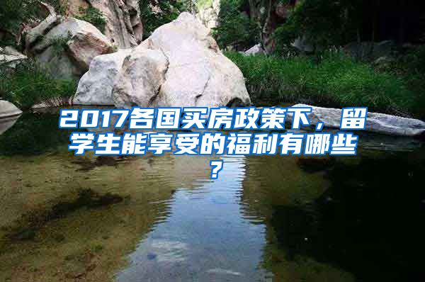 2017各国买房政策下，留学生能享受的福利有哪些？